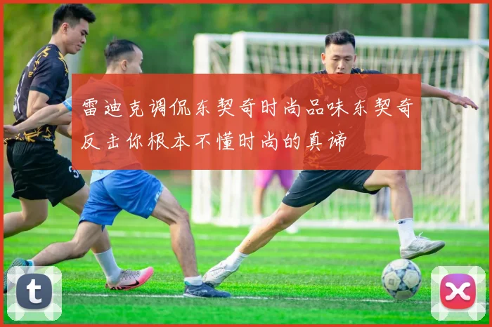 雷迪克调侃东契奇时尚品味东契奇反击你根本不懂时尚的真谛