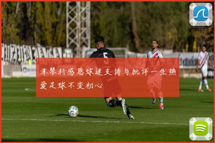 津琴科感恩球迷支持与批评一生热爱足球不变初心