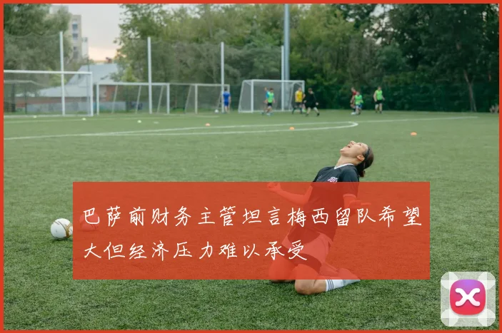 巴萨前财务主管坦言梅西留队希望大但经济压力难以承受