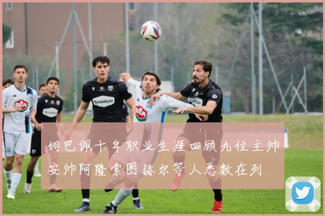 姆巴佩十年职业生涯回顾九位主帅安帅阿隆索图赫尔等人悉数在列