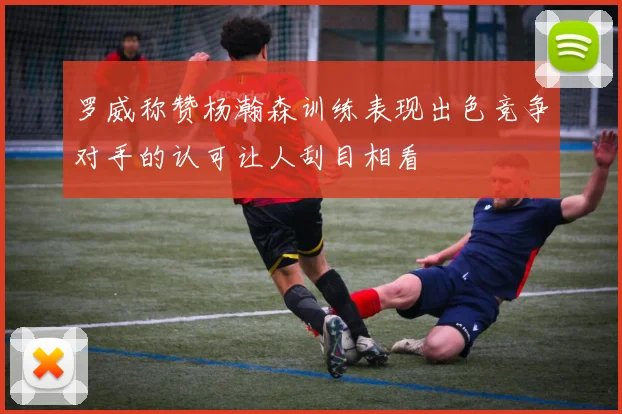 罗威称赞杨瀚森训练表现出色竞争对手的认可让人刮目相看