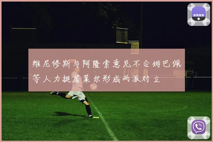 维尼修斯与阿隆索意见不合姆巴佩等人力挺居莱尔形成两派对立