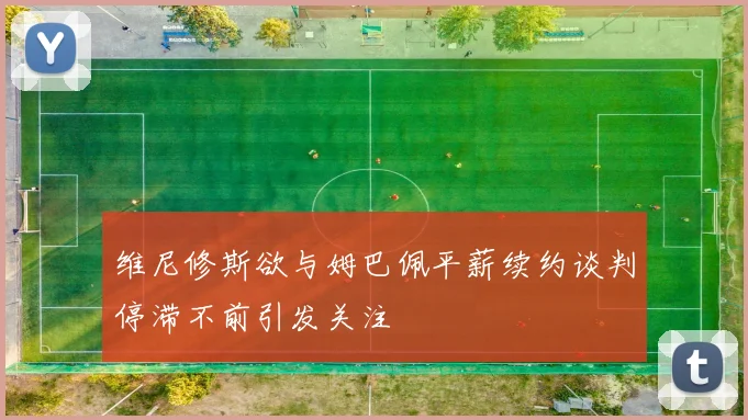维尼修斯欲与姆巴佩平薪续约谈判停滞不前引发关注