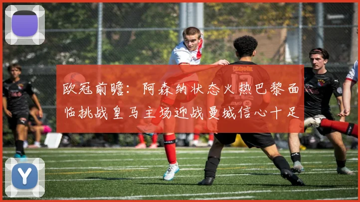 欧冠前瞻：阿森纳状态火热巴黎面临挑战皇马主场迎战曼城信心十足