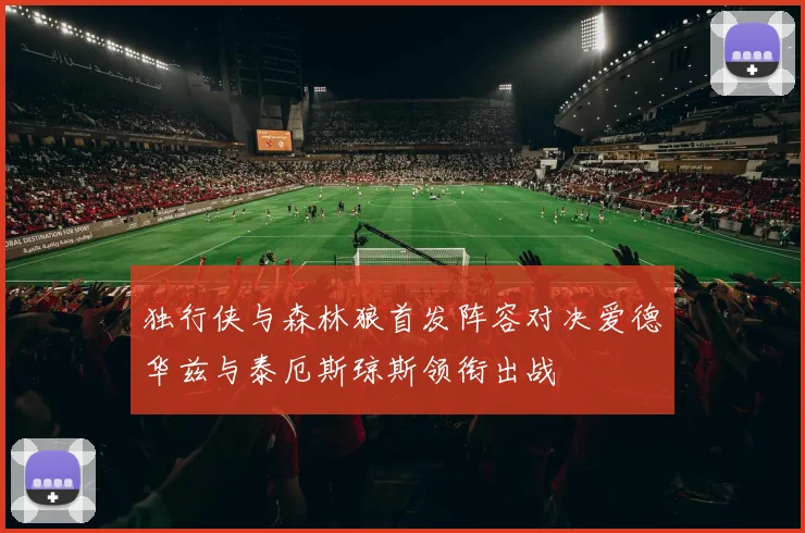 独行侠与森林狼首发阵容对决爱德华兹与泰厄斯琼斯领衔出战