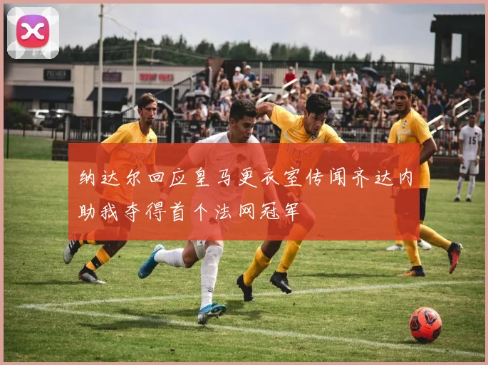 纳达尔回应皇马更衣室传闻齐达内助我夺得首个法网冠军