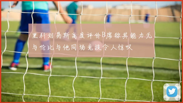 里科刘易斯高度评价B席称其能力无与伦比与他同场竞技令人惊叹