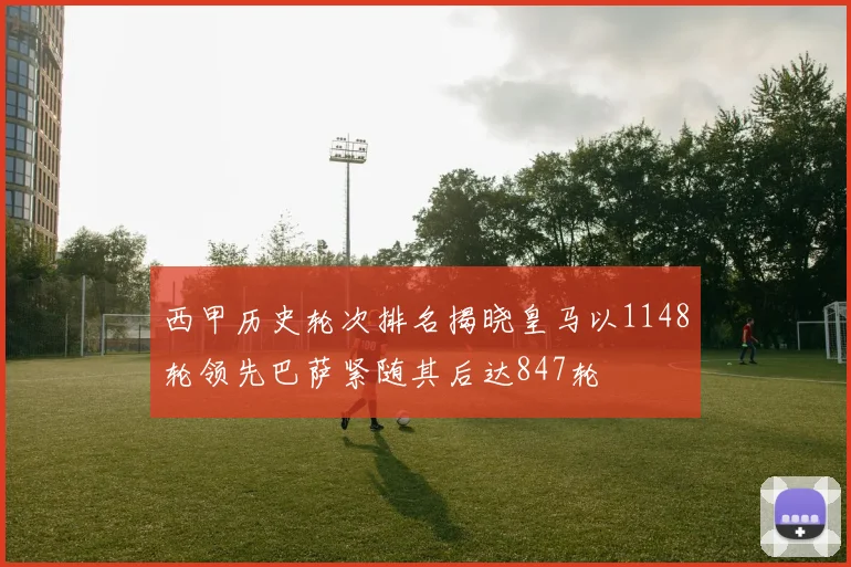 西甲历史轮次排名揭晓皇马以1148轮领先巴萨紧随其后达847轮