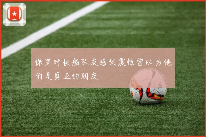 保罗对快船队友感到震惊曾以为他们是真正的朋友