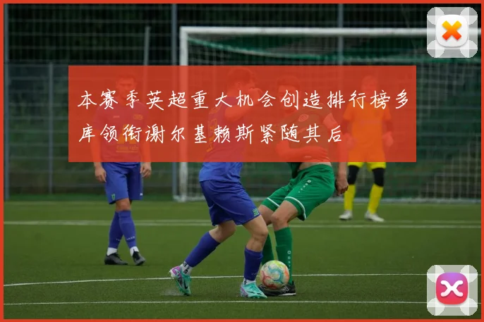 本赛季英超重大机会创造排行榜多库领衔谢尔基赖斯紧随其后