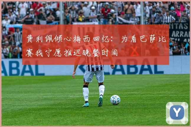 费利佩倾心梅西回忆：为看巴萨比赛我宁愿推迟晚餐时间