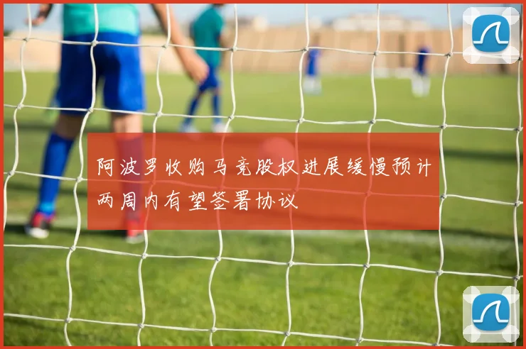 阿波罗收购马竞股权进展缓慢预计两周内有望签署协议