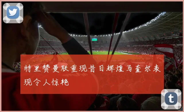 特里赞曼联重现昔日辉煌马奎尔表现令人惊艳