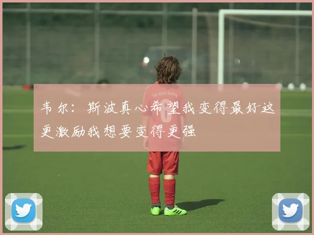 韦尔：斯波真心希望我变得最好这更激励我想要变得更强