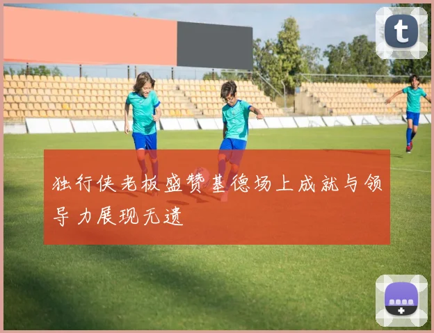 独行侠老板盛赞基德场上成就与领导力展现无遗