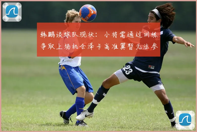 韩鹏谈球队现状：小将需通过训练争取上场机会泽卡高准翼暂无法参赛