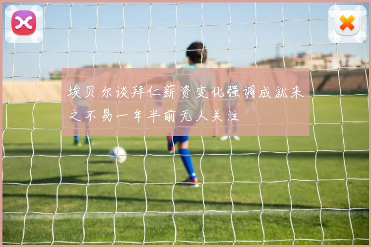 埃贝尔谈拜仁薪资变化强调成就来之不易一年半前无人关注