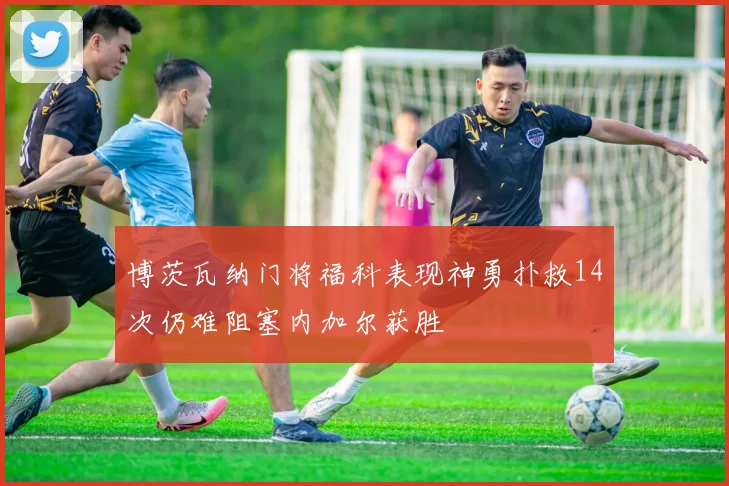 博茨瓦纳门将福科表现神勇扑救14次仍难阻塞内加尔获胜