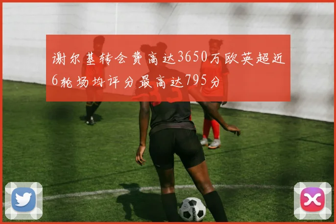 谢尔基转会费高达3650万欧英超近6轮场均评分最高达795分