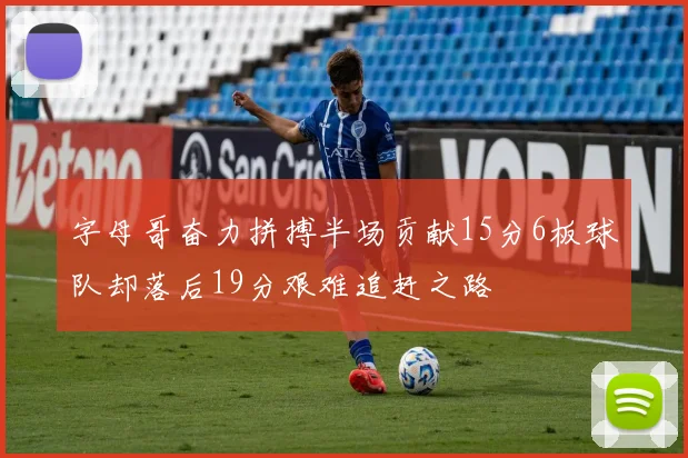 字母哥奋力拼搏半场贡献15分6板球队却落后19分艰难追赶之路