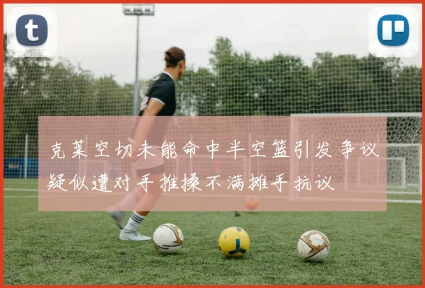 克莱空切未能命中半空篮引发争议疑似遭对手推搡不满摊手抗议