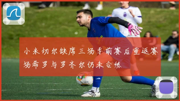 小米切尔缺席三场季前赛后重返赛场希罗与罗齐尔仍未合练