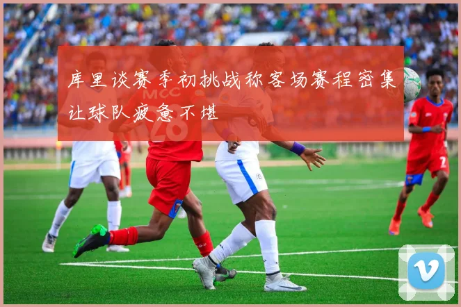 库里谈赛季初挑战称客场赛程密集让球队疲惫不堪