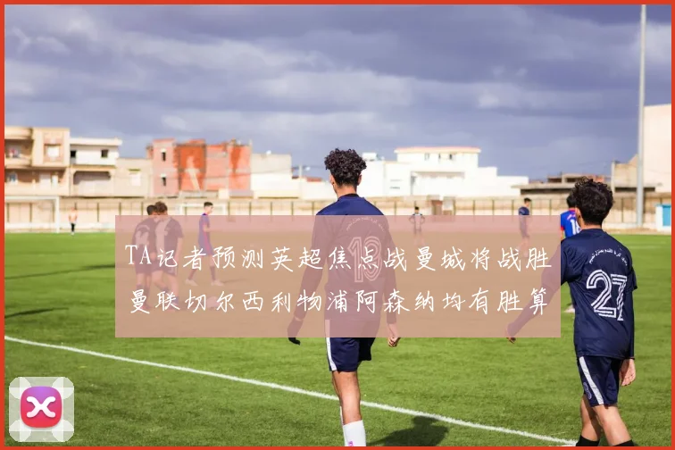TA记者预测英超焦点战曼城将战胜曼联切尔西利物浦阿森纳均有胜算