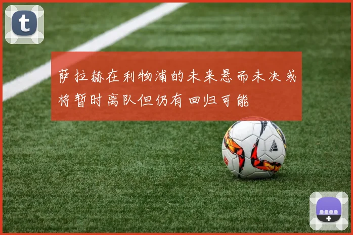 萨拉赫在利物浦的未来悬而未决或将暂时离队但仍有回归可能