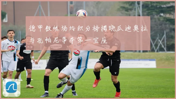 德甲教练场均积分榜揭晓瓜迪奥拉与孔帕尼争夺第一宝座