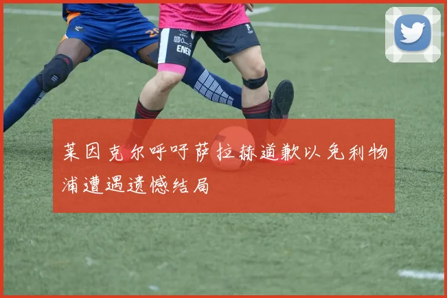 莱因克尔呼吁萨拉赫道歉以免利物浦遭遇遗憾结局