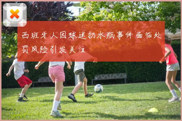 西班牙人因球迷扔水瓶事件面临处罚风险引发关注