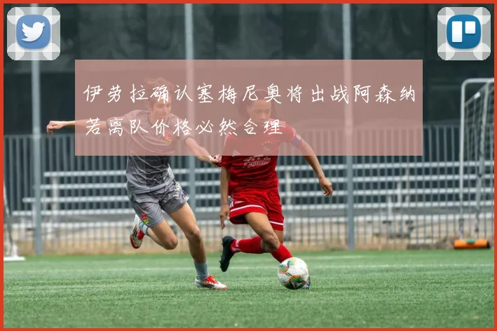 伊劳拉确认塞梅尼奥将出战阿森纳若离队价格必然合理