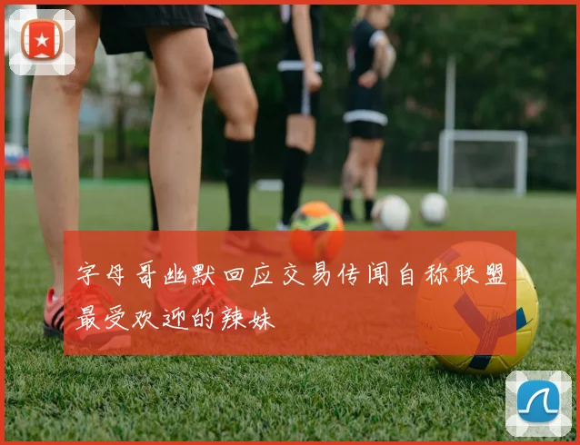 字母哥幽默回应交易传闻自称联盟最受欢迎的辣妹