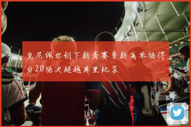 克尼佩尔创下新秀赛季新高单场得分20场次超越库里纪录