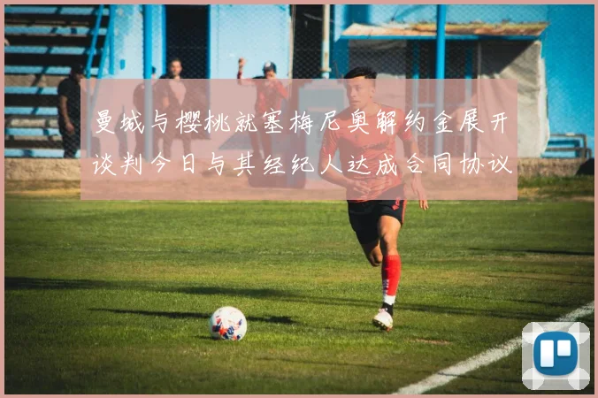 曼城与樱桃就塞梅尼奥解约金展开谈判今日与其经纪人达成合同协议