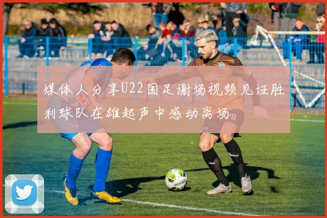 媒体人分享U22国足谢场视频见证胜利球队在雄起声中感动离场